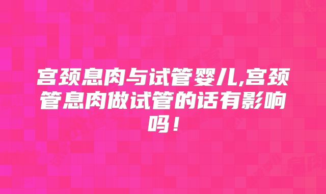 宫颈息肉与试管婴儿,宫颈管息肉做试管的话有影响吗！
