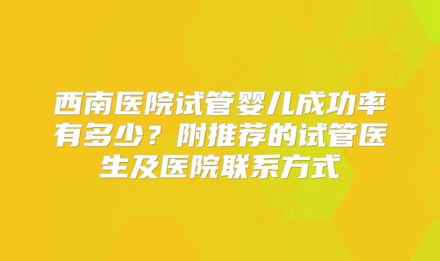 西南医院试管婴儿成功率有多少?附推荐的试管医生及医院联系方式