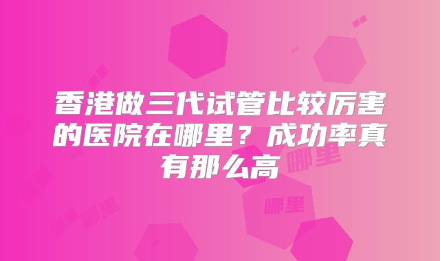 香港做三代试管比较厉害的医院在哪里？成功率真有那么高