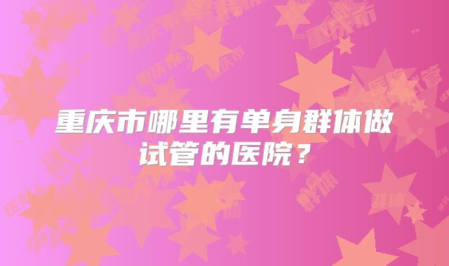 重庆市哪里有单身群体做试管的医院？