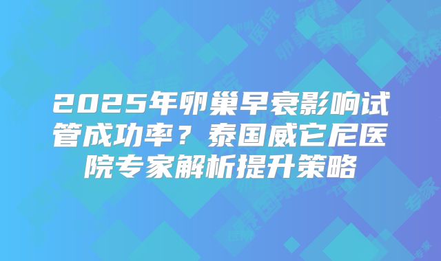 2025年卵巢早衰影响试管成功率？泰国威它尼医院专家解析提升策略
