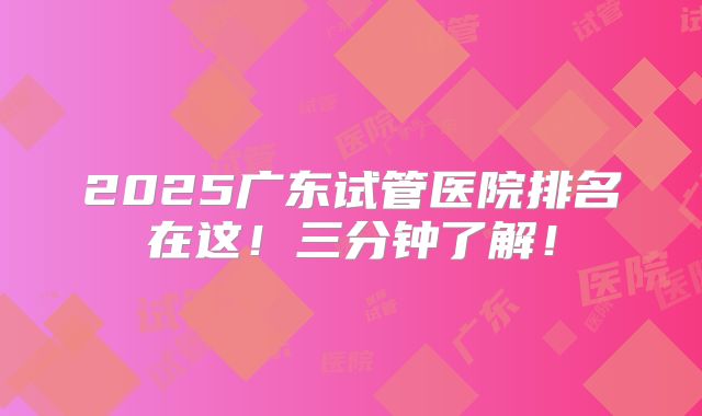 2025广东试管医院排名在这！三分钟了解！