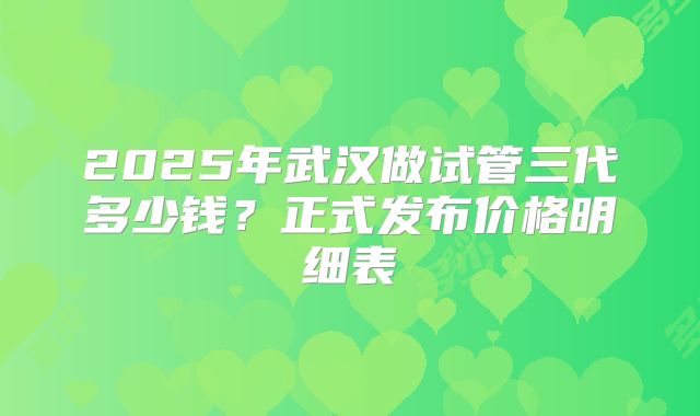 2025年武汉做试管三代多少钱?正式发布价格明细表