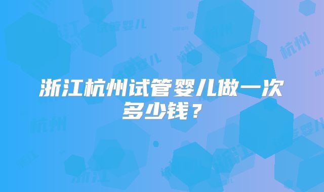浙江杭州试管婴儿做一次多少钱?