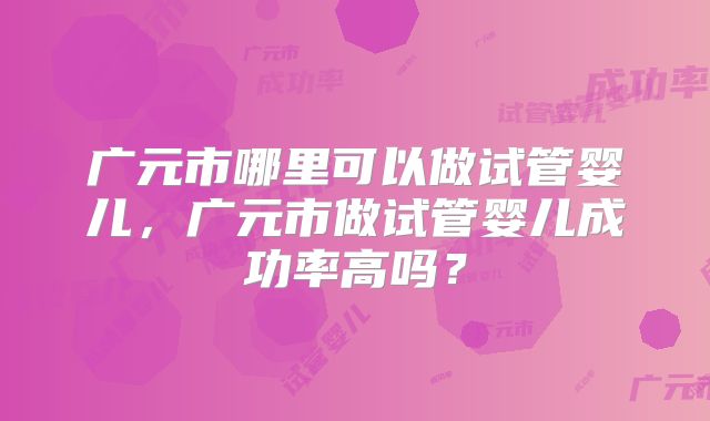 广元市哪里可以做试管婴儿，广元市做试管婴儿成功率高吗？