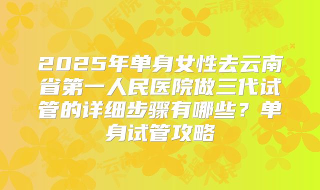 2025年单身女性去云南省第一人民医院做三代试管的详细步骤有哪些？单身试管攻略