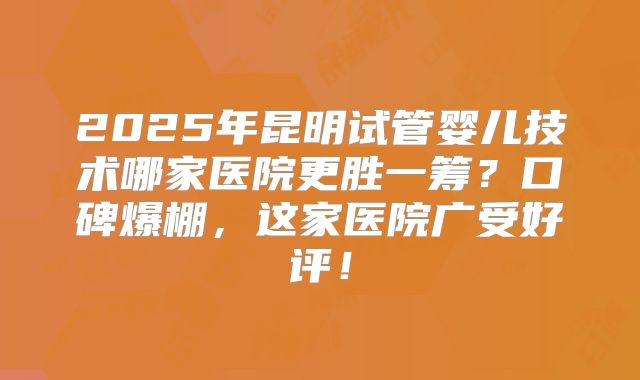 2025年昆明试管婴儿技术哪家医院更胜一筹？口碑爆棚，这家医院广受好评！