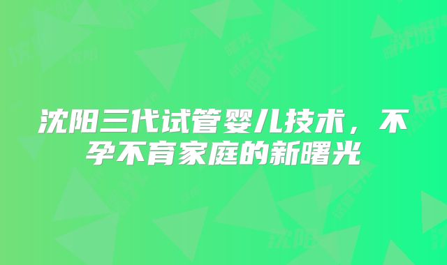 沈阳三代试管婴儿技术,不孕不育家庭的新曙光
