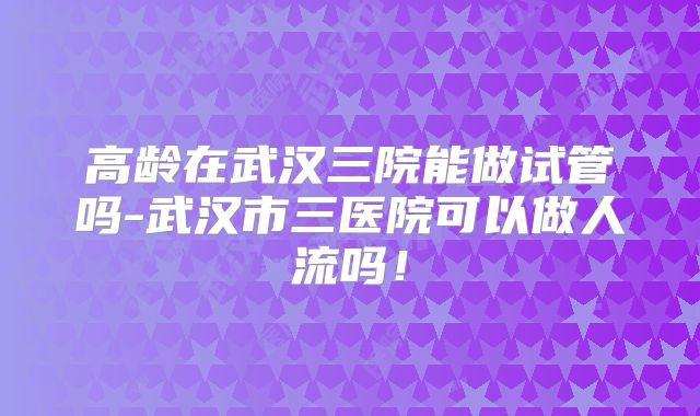 高龄在武汉三院能做试管吗-武汉市三医院可以做人流吗！