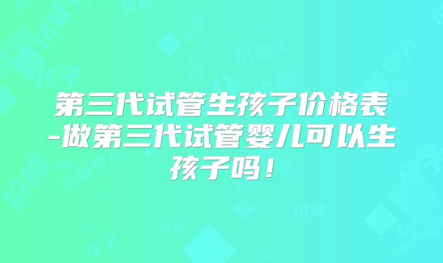第三代试管生孩子价格表-做第三代试管婴儿可以生孩子吗!
