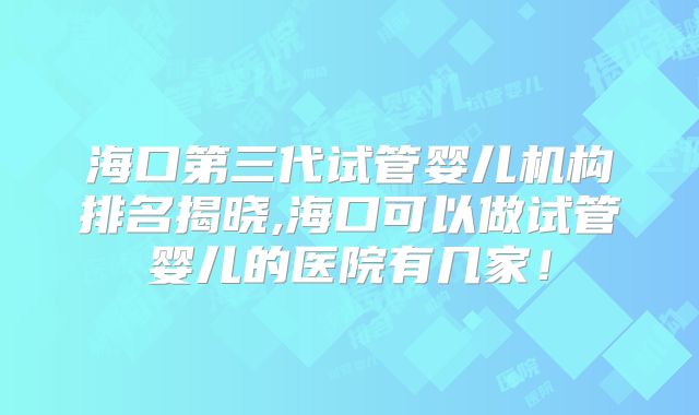 海口第三代试管婴儿机构排名揭晓,海口可以做试管婴儿的医院有几家！