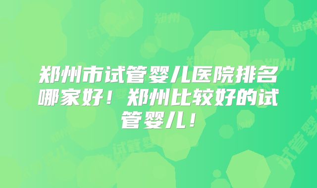 郑州市试管婴儿医院排名哪家好！郑州比较好的试管婴儿！