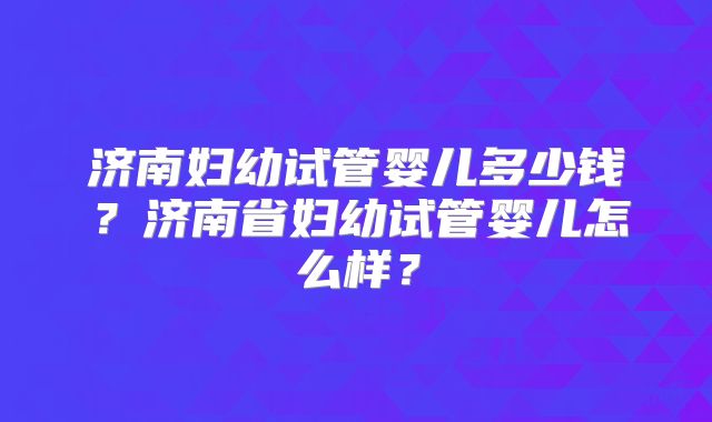 济南妇幼试管婴儿多少钱？济南省妇幼试管婴儿怎么样？