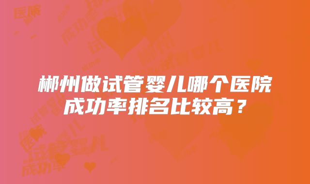 郴州做试管婴儿哪个医院成功率排名比较高?