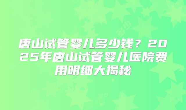 唐山试管婴儿多少钱？2025年唐山试管婴儿医院费用明细大揭秘