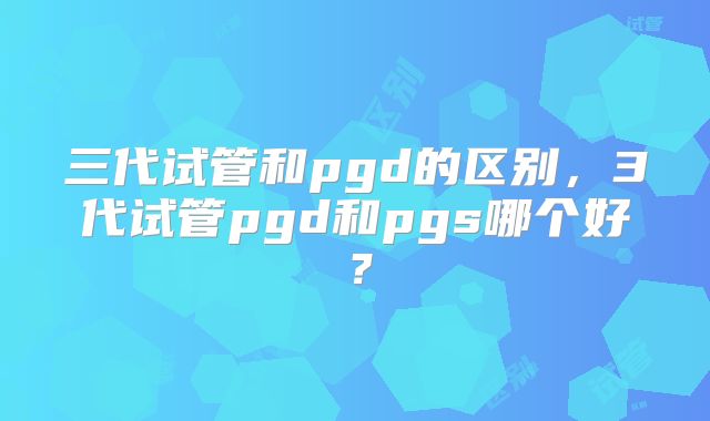三代试管和pgd的区别,3代试管pgd和pgs哪个好?