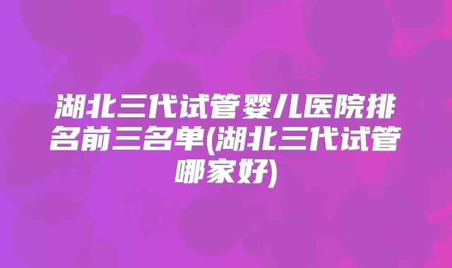 湖北三代试管婴儿医院排名前三名单(湖北三代试管哪家好)