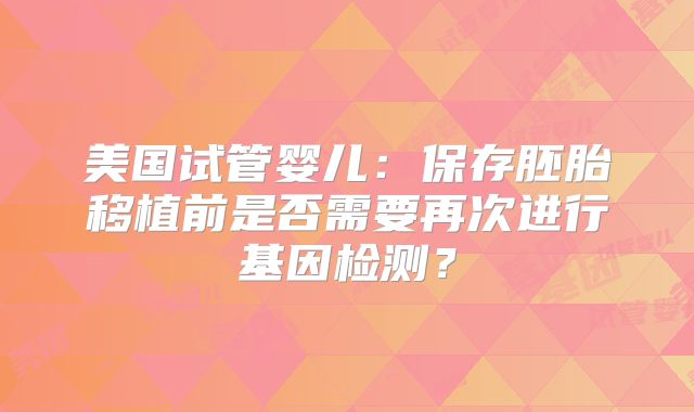 美国试管婴儿：保存胚胎移植前是否需要再次进行基因检测？