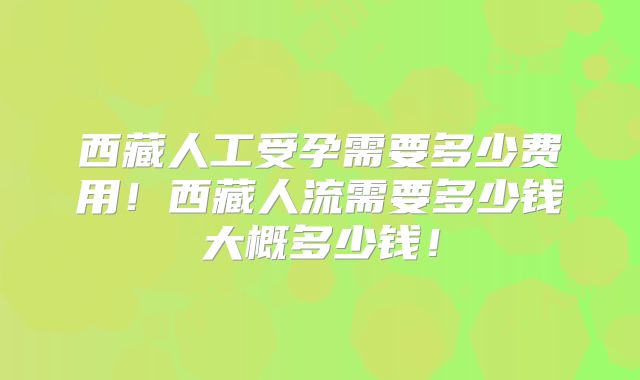 西藏人工受孕需要多少费用！西藏人流需要多少钱大概多少钱！