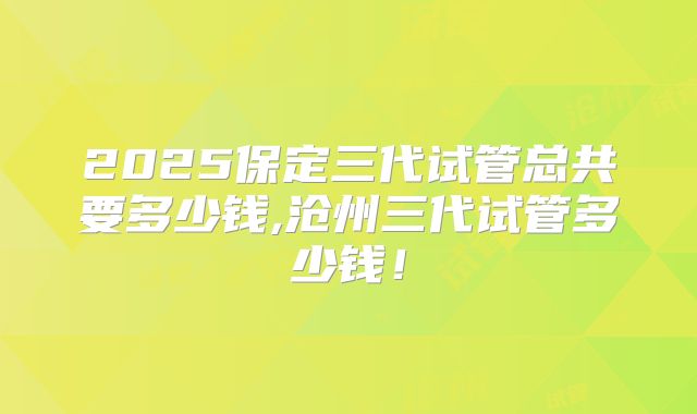 2025保定三代试管总共要多少钱,沧州三代试管多少钱！
