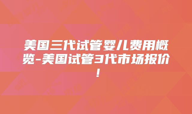 美国三代试管婴儿费用概览-美国试管3代市场报价！