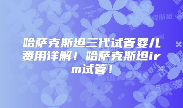 哈萨克斯坦三代试管婴儿费用详解！哈萨克斯坦irm试管！