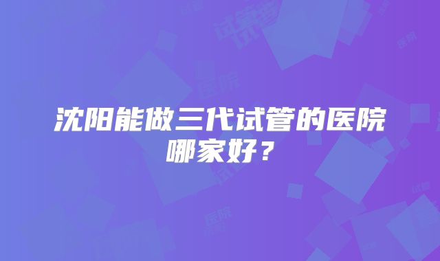 沈阳能做三代试管的医院哪家好？