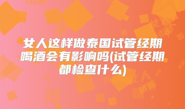 女人这样做泰国试管经期喝酒会有影响吗(试管经期都检查什么)