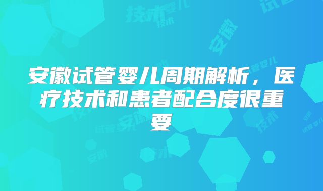 安徽试管婴儿周期解析,医疗技术和患者配合度很重要