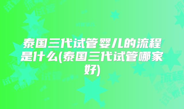 泰国三代试管婴儿的流程是什么(泰国三代试管哪家好)