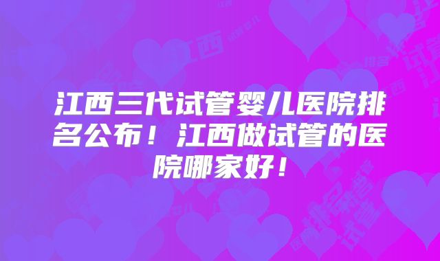江西三代试管婴儿医院排名公布！江西做试管的医院哪家好！