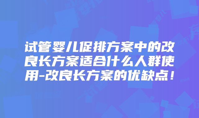 试管婴儿促排方案中的改良长方案适合什么人群使用-改良长方案的优缺点！
