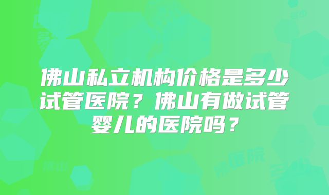 佛山私立机构价格是多少试管医院？佛山有做试管婴儿的医院吗？