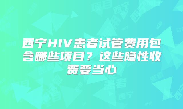 西宁HIV患者试管费用包含哪些项目?这些隐性收费要当心