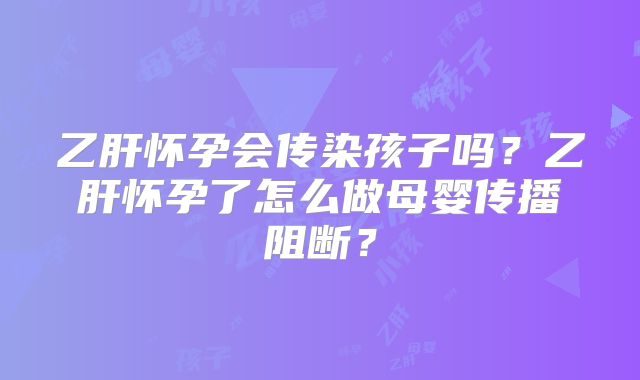 乙肝怀孕会传染孩子吗?乙肝怀孕了怎么做母婴传播阻断?