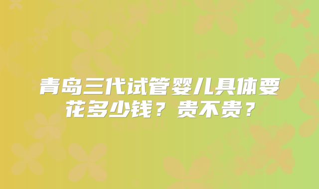 青岛三代试管婴儿具体要花多少钱？贵不贵？