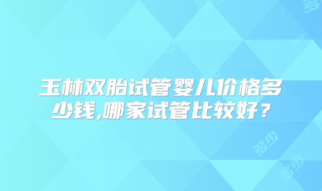 玉林双胎试管婴儿价格多少钱,哪家试管比较好？