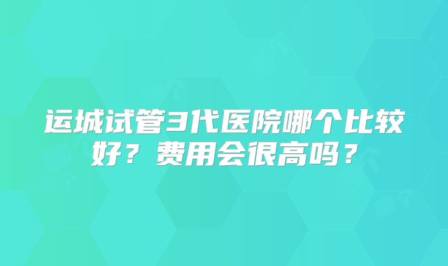 运城试管3代医院哪个比较好?费用会很高吗?