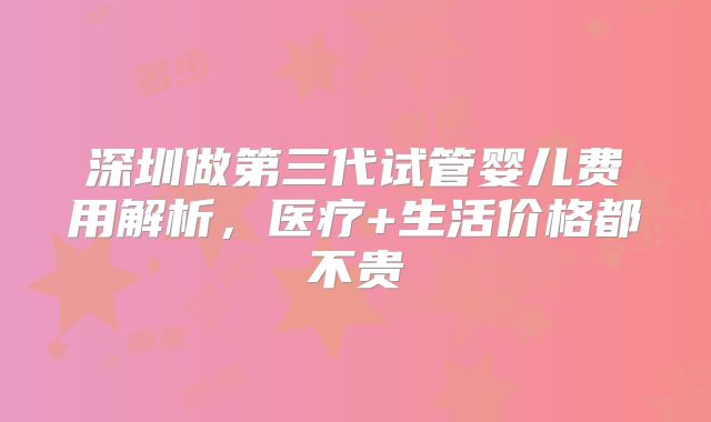 深圳做第三代试管婴儿费用解析,医疗+生活价格都不贵