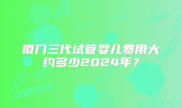 厦门三代试管婴儿费用大约多少2024年?
