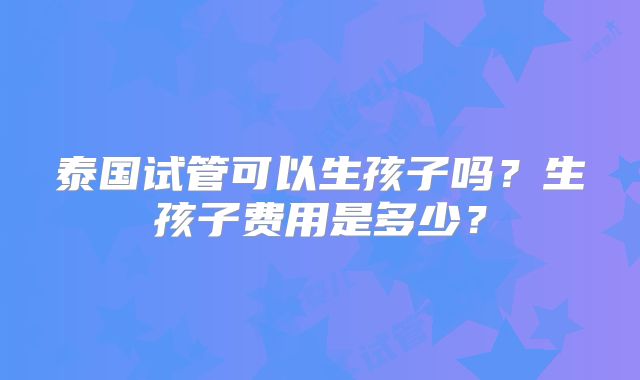 泰国试管可以生孩子吗？生孩子费用是多少？