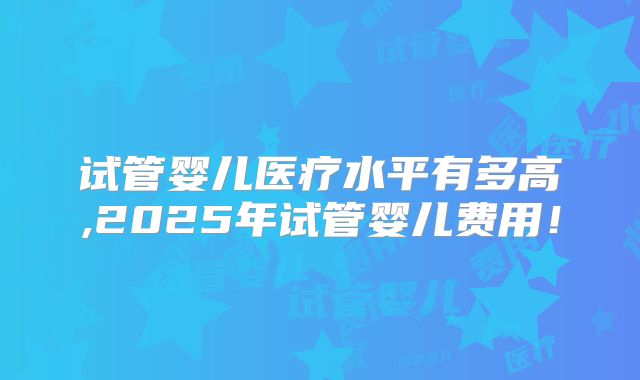 试管婴儿医疗水平有多高,2025年试管婴儿费用！
