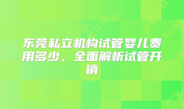 东莞私立机构试管婴儿费用多少，全面解析试管开销