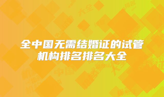 全中国无需结婚证的试管机构排名排名大全