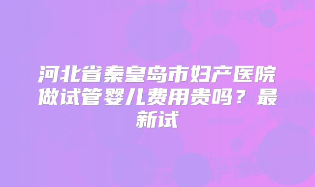 河北省秦皇岛市妇产医院做试管婴儿费用贵吗？最新试