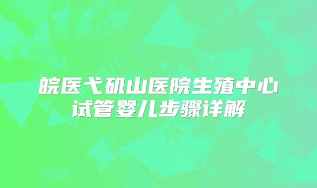 皖医弋矶山医院生殖中心试管婴儿步骤详解