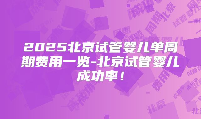 2025北京试管婴儿单周期费用一览-北京试管婴儿成功率！