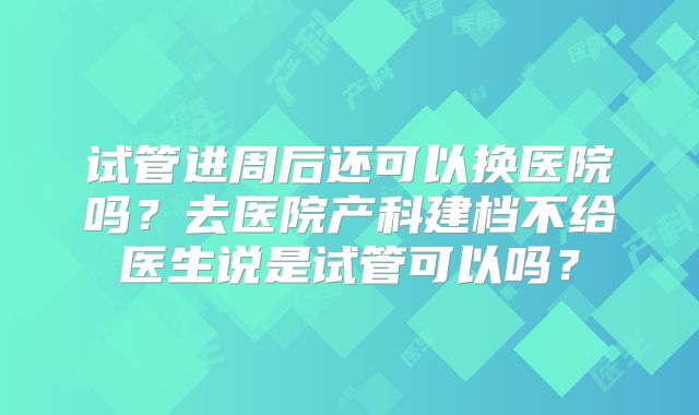 试管进周后还可以换医院吗?去医院产科建档不给医生说是试管可以吗?