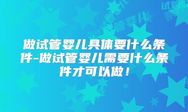 做试管婴儿具体要什么条件-做试管婴儿需要什么条件才可以做！