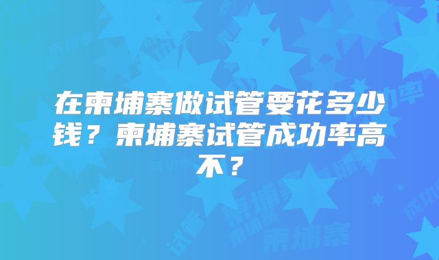 在柬埔寨做试管要花多少钱？柬埔寨试管成功率高不？